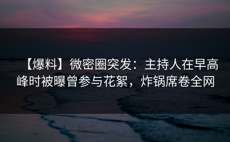 【爆料】微密圈突发：主持人在早高峰时被曝曾参与花絮，炸锅席卷全网