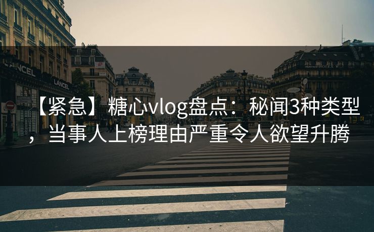 【紧急】糖心vlog盘点：秘闻3种类型，当事人上榜理由严重令人欲望升腾