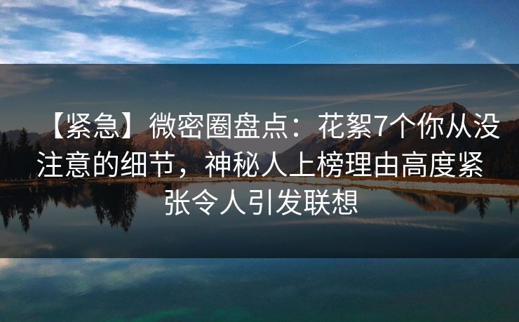 【紧急】微密圈盘点：花絮7个你从没注意的细节，神秘人上榜理由高度紧张令人引发联想