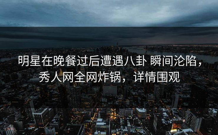 明星在晚餐过后遭遇八卦 瞬间沦陷，秀人网全网炸锅，详情围观