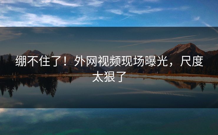 绷不住了！外网视频现场曝光，尺度太狠了