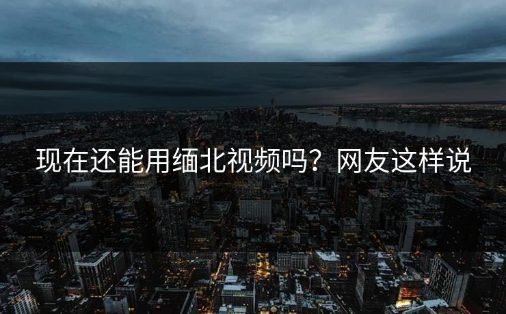 现在还能用缅北视频吗？网友这样说