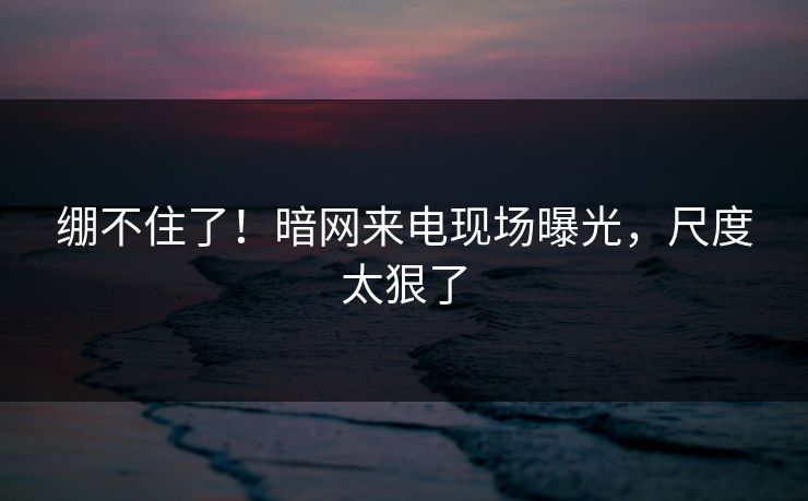 绷不住了！暗网来电现场曝光，尺度太狠了