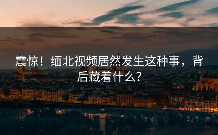 震惊！缅北视频居然发生这种事，背后藏着什么？