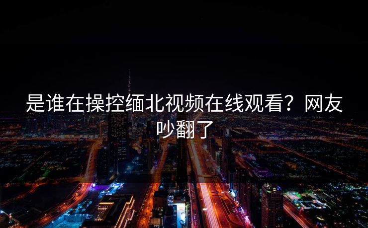 是谁在操控缅北视频在线观看？网友吵翻了