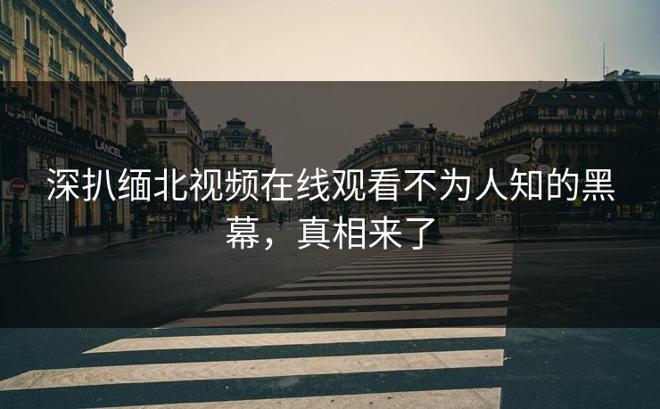 深扒缅北视频在线观看不为人知的黑幕，真相来了