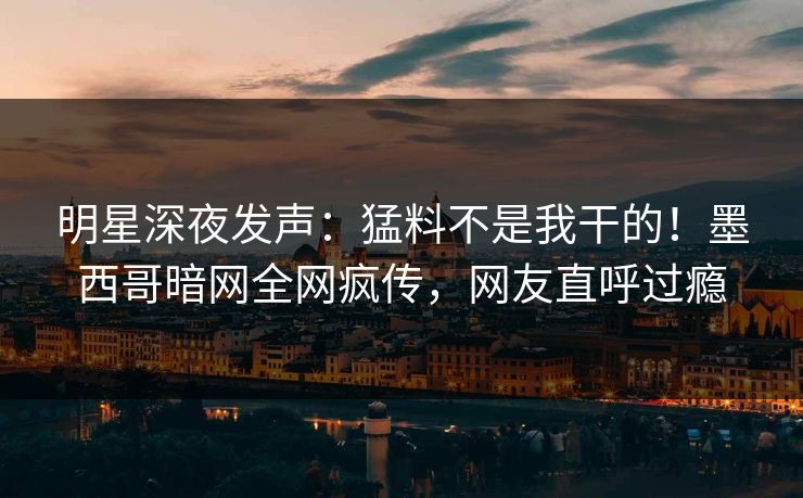 明星深夜发声：猛料不是我干的！墨西哥暗网全网疯传，网友直呼过瘾