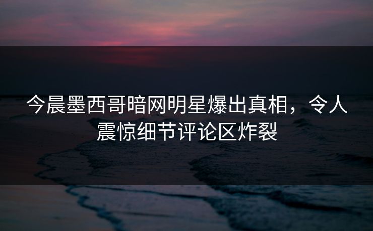 今晨墨西哥暗网明星爆出真相，令人震惊细节评论区炸裂