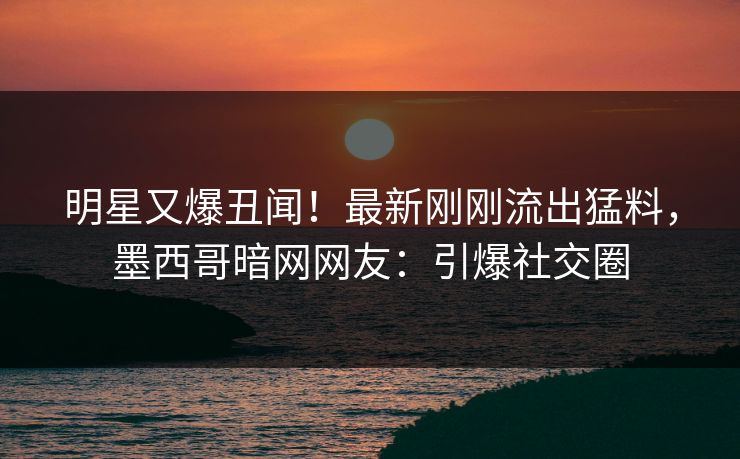明星又爆丑闻！最新刚刚流出猛料，墨西哥暗网网友：引爆社交圈