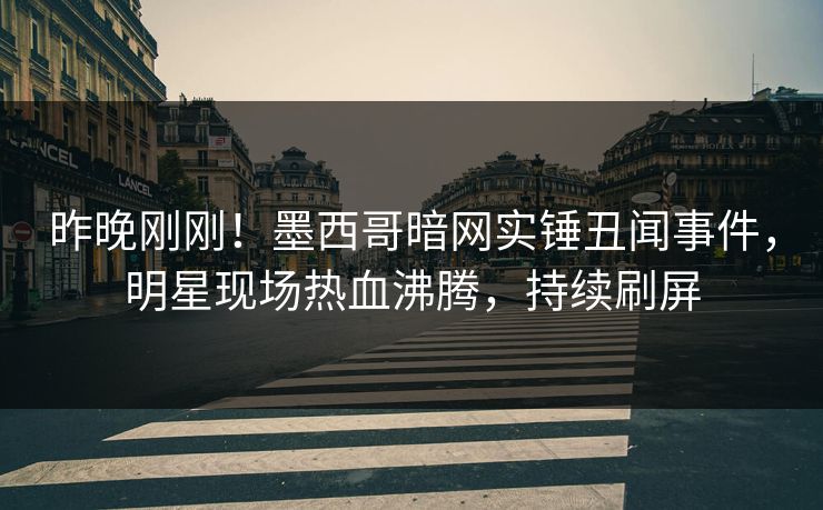 昨晚刚刚！墨西哥暗网实锤丑闻事件，明星现场热血沸腾，持续刷屏