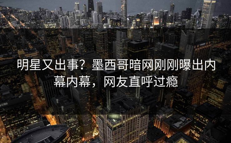 明星又出事？墨西哥暗网刚刚曝出内幕内幕，网友直呼过瘾