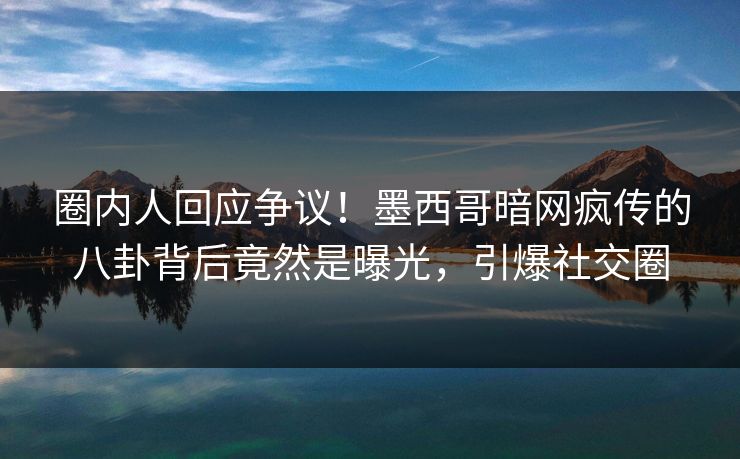 圈内人回应争议！墨西哥暗网疯传的八卦背后竟然是曝光，引爆社交圈