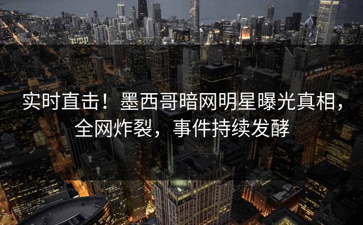 实时直击！墨西哥暗网明星曝光真相，全网炸裂，事件持续发酵