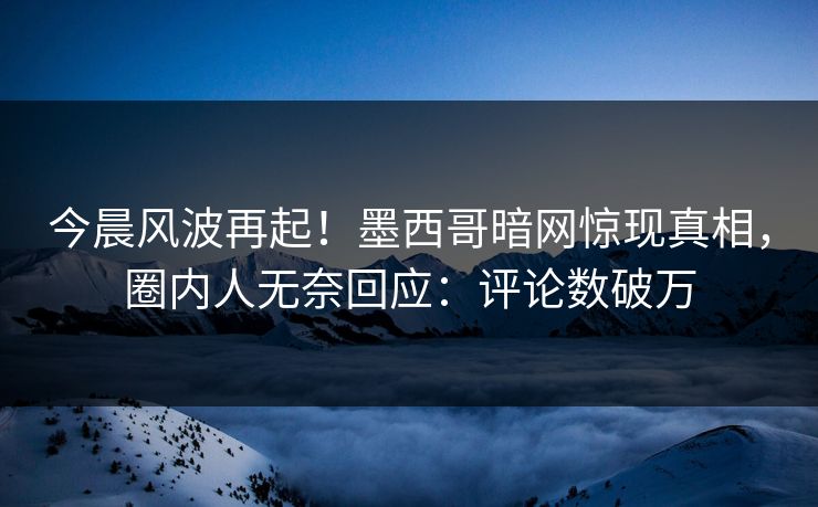 今晨风波再起！墨西哥暗网惊现真相，圈内人无奈回应：评论数破万