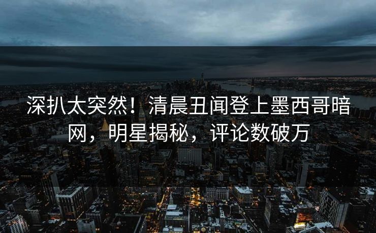 深扒太突然！清晨丑闻登上墨西哥暗网，明星揭秘，评论数破万