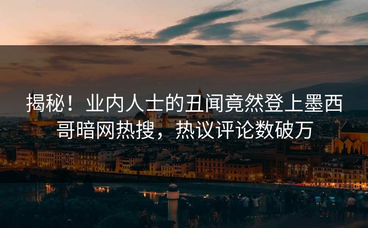 揭秘！业内人士的丑闻竟然登上墨西哥暗网热搜，热议评论数破万