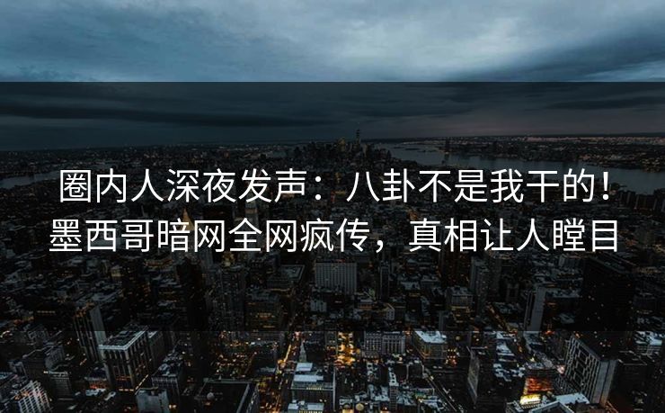 圈内人深夜发声：八卦不是我干的！墨西哥暗网全网疯传，真相让人瞠目