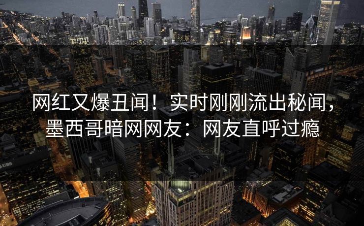 网红又爆丑闻！实时刚刚流出秘闻，墨西哥暗网网友：网友直呼过瘾