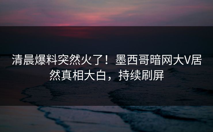 清晨爆料突然火了！墨西哥暗网大V居然真相大白，持续刷屏