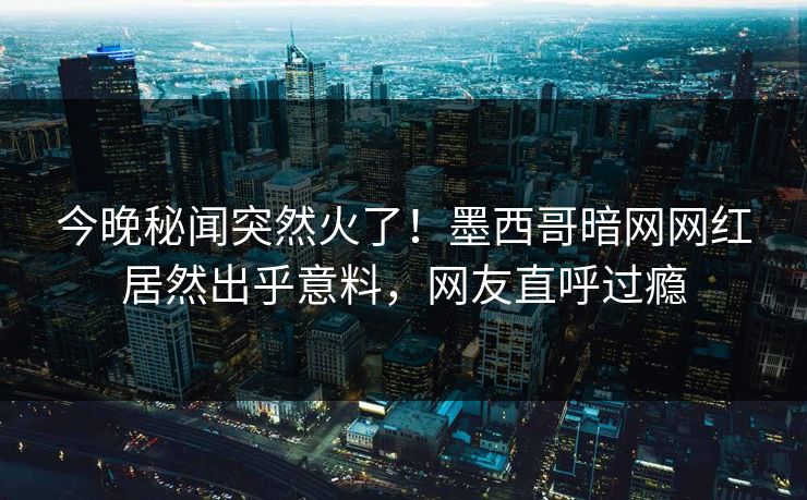今晚秘闻突然火了！墨西哥暗网网红居然出乎意料，网友直呼过瘾