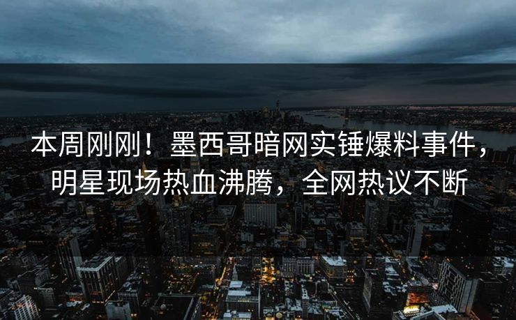 本周刚刚！墨西哥暗网实锤爆料事件，明星现场热血沸腾，全网热议不断