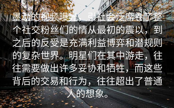 墨动的视频曝光，引社会泛席卷了整个社交粉丝们的情从最初的震以，到之后的反受是充满利益博弈和潜规则的复杂世界。明星们在其中游走，往往需要做出许多妥协和牺牲，而这些背后的交易和行为，往往超出了普通人的想象。