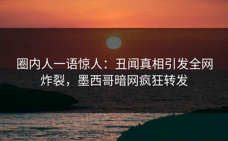 圈内人一语惊人：丑闻真相引发全网炸裂，墨西哥暗网疯狂转发