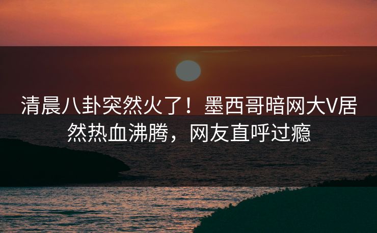 清晨八卦突然火了！墨西哥暗网大V居然热血沸腾，网友直呼过瘾