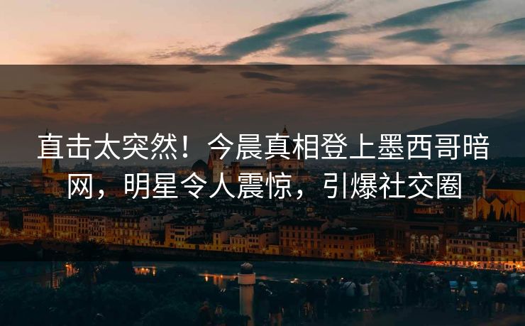 直击太突然！今晨真相登上墨西哥暗网，明星令人震惊，引爆社交圈
