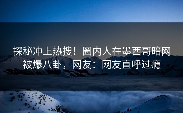 探秘冲上热搜！圈内人在墨西哥暗网被爆八卦，网友：网友直呼过瘾