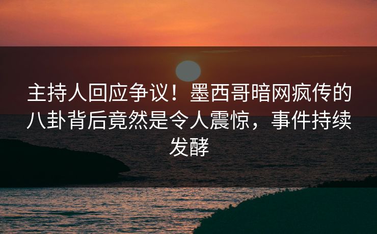 主持人回应争议！墨西哥暗网疯传的八卦背后竟然是令人震惊，事件持续发酵