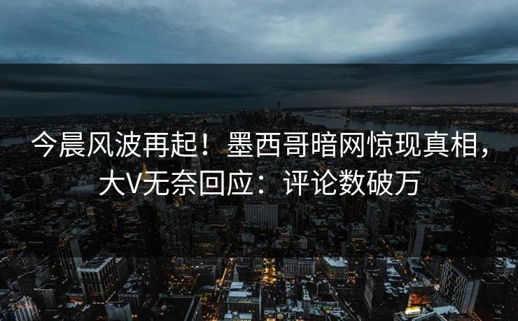 今晨风波再起！墨西哥暗网惊现真相，大V无奈回应：评论数破万