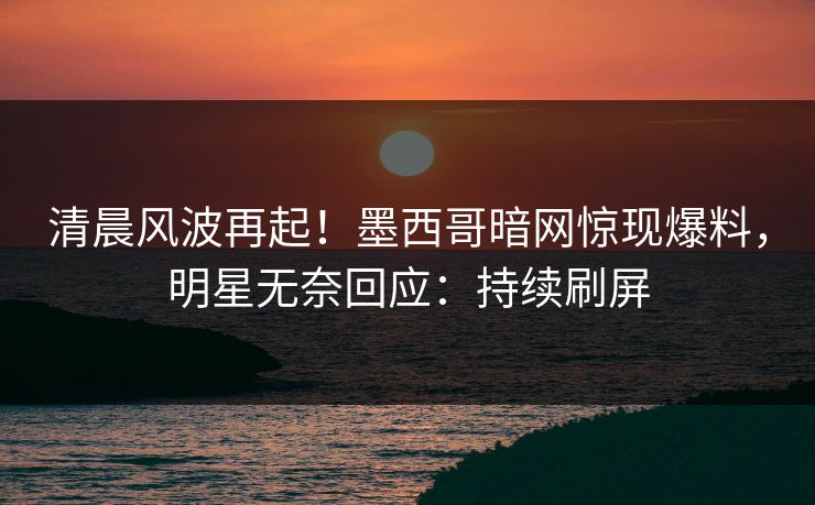清晨风波再起！墨西哥暗网惊现爆料，明星无奈回应：持续刷屏