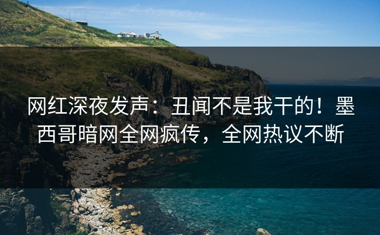 网红深夜发声：丑闻不是我干的！墨西哥暗网全网疯传，全网热议不断