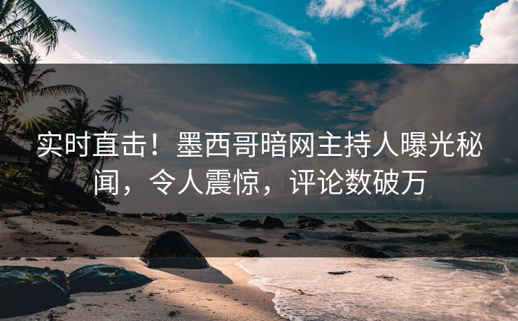 实时直击！墨西哥暗网主持人曝光秘闻，令人震惊，评论数破万