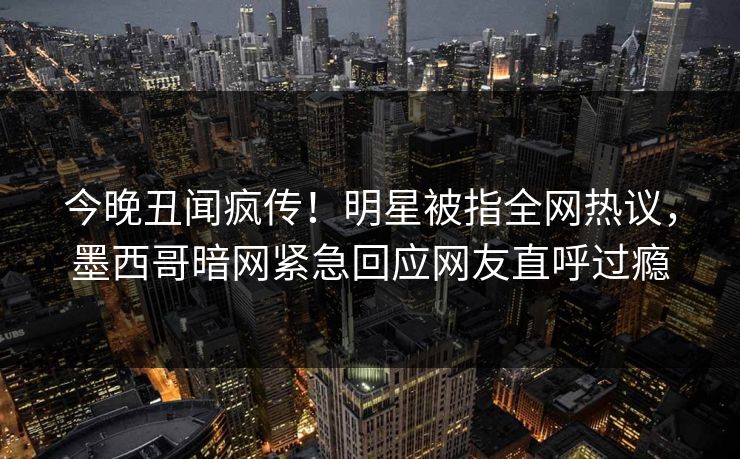 今晚丑闻疯传！明星被指全网热议，墨西哥暗网紧急回应网友直呼过瘾