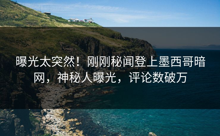 曝光太突然！刚刚秘闻登上墨西哥暗网，神秘人曝光，评论数破万