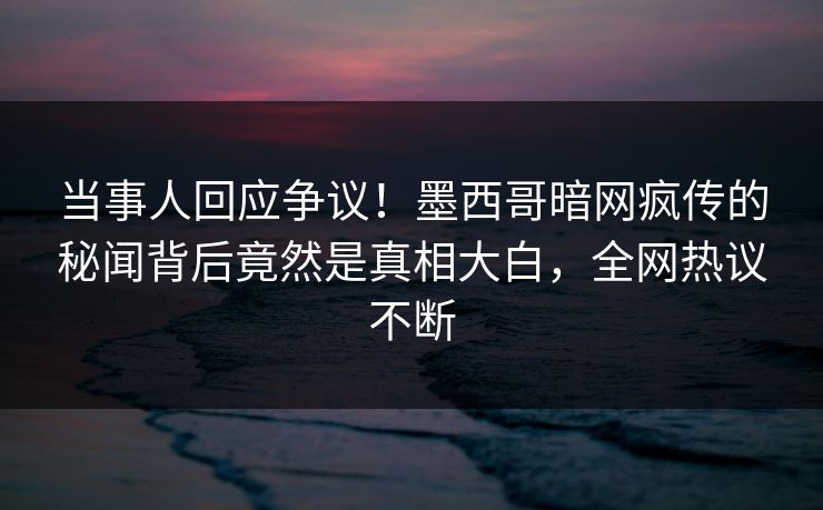 当事人回应争议！墨西哥暗网疯传的秘闻背后竟然是真相大白，全网热议不断