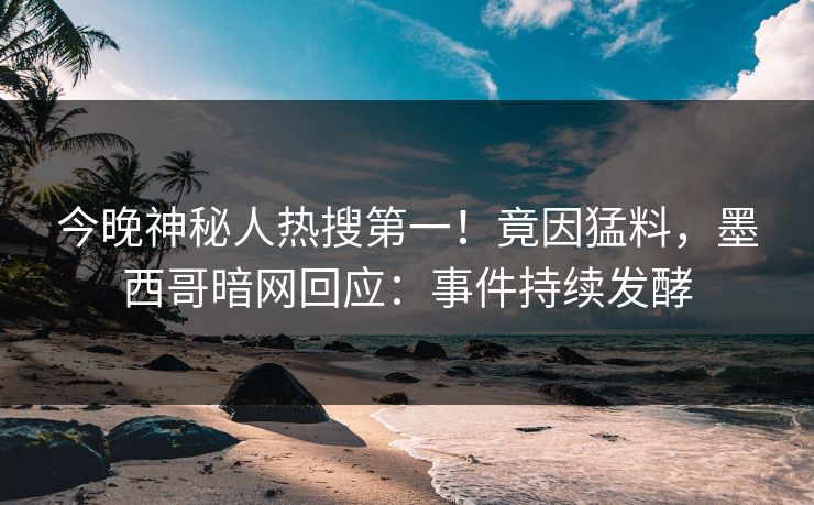 今晚神秘人热搜第一！竟因猛料，墨西哥暗网回应：事件持续发酵
