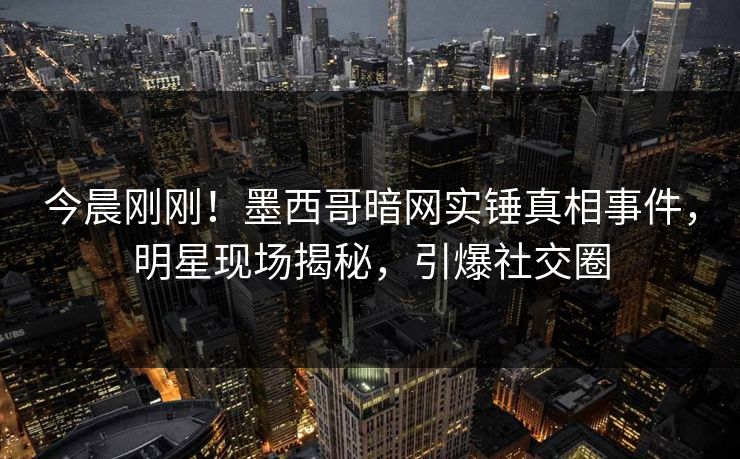 今晨刚刚！墨西哥暗网实锤真相事件，明星现场揭秘，引爆社交圈