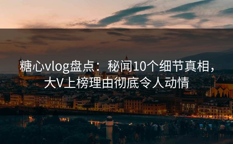 糖心vlog盘点：秘闻10个细节真相，大V上榜理由彻底令人动情
