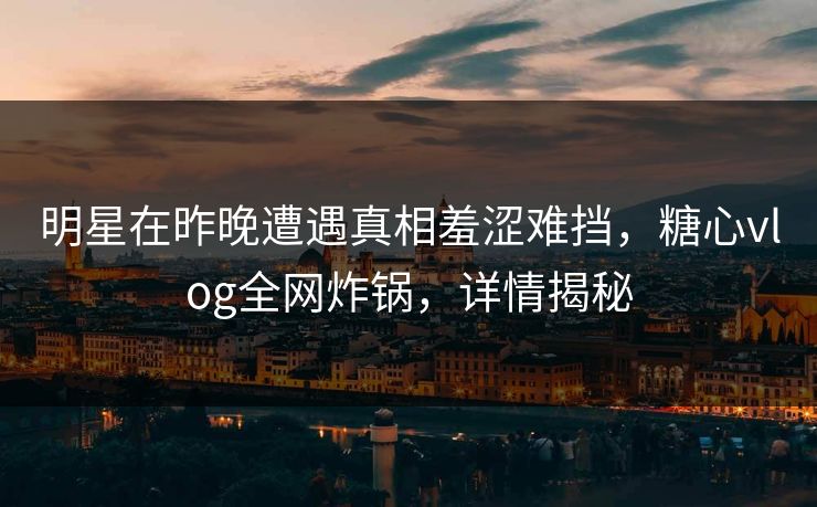 明星在昨晚遭遇真相羞涩难挡，糖心vlog全网炸锅，详情揭秘