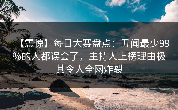 【震惊】每日大赛盘点：丑闻最少99%的人都误会了，主持人上榜理由极其令人全网炸裂