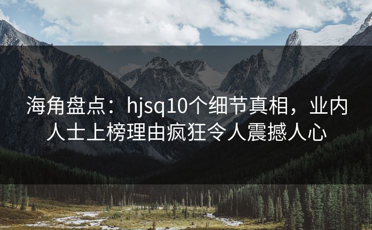 海角盘点：hjsq10个细节真相，业内人士上榜理由疯狂令人震撼人心