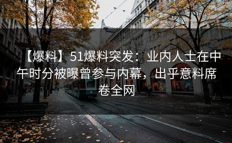 【爆料】51爆料突发：业内人士在中午时分被曝曾参与内幕，出乎意料席卷全网