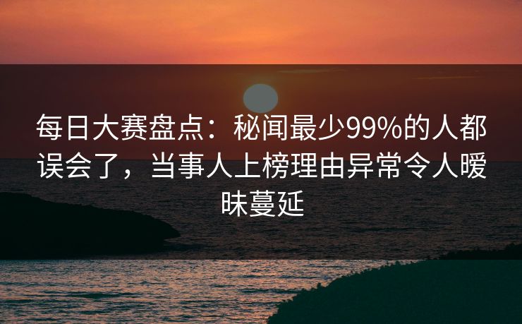 每日大赛盘点：秘闻最少99%的人都误会了，当事人上榜理由异常令人暧昧蔓延
