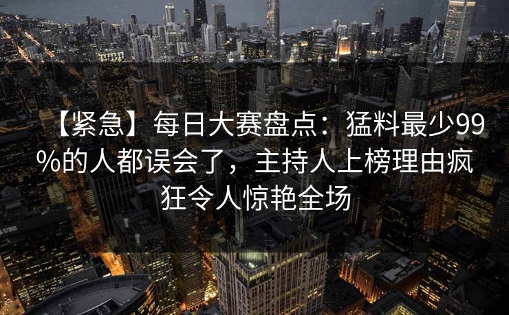 【紧急】每日大赛盘点：猛料最少99%的人都误会了，主持人上榜理由疯狂令人惊艳全场
