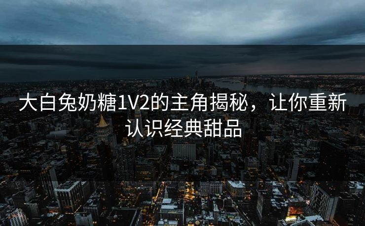 大白兔奶糖1V2的主角揭秘，让你重新认识经典甜品
