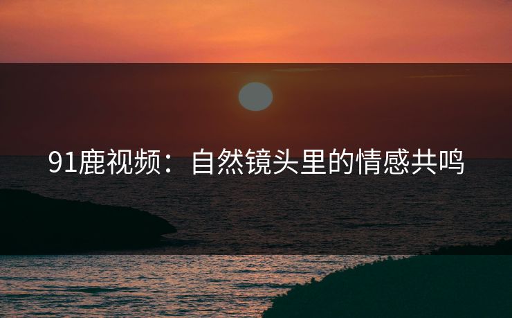 91鹿视频：自然镜头里的情感共鸣
