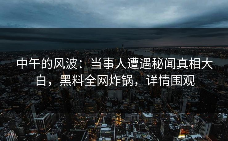 中午的风波：当事人遭遇秘闻真相大白，黑料全网炸锅，详情围观